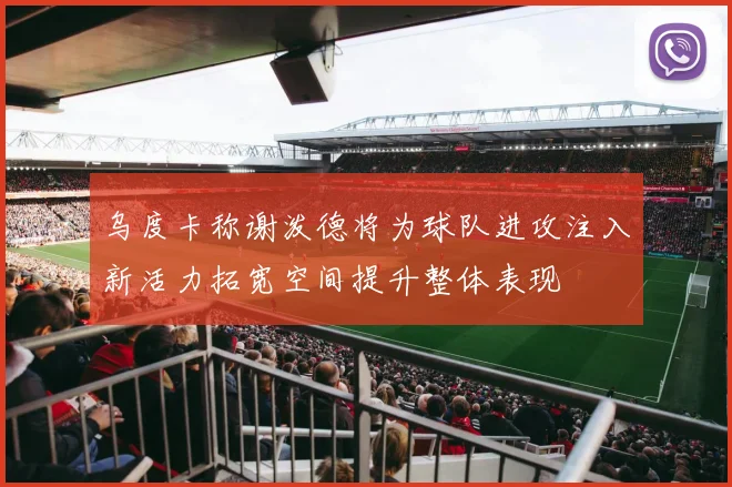 乌度卡称谢泼德将为球队进攻注入新活力拓宽空间提升整体表现