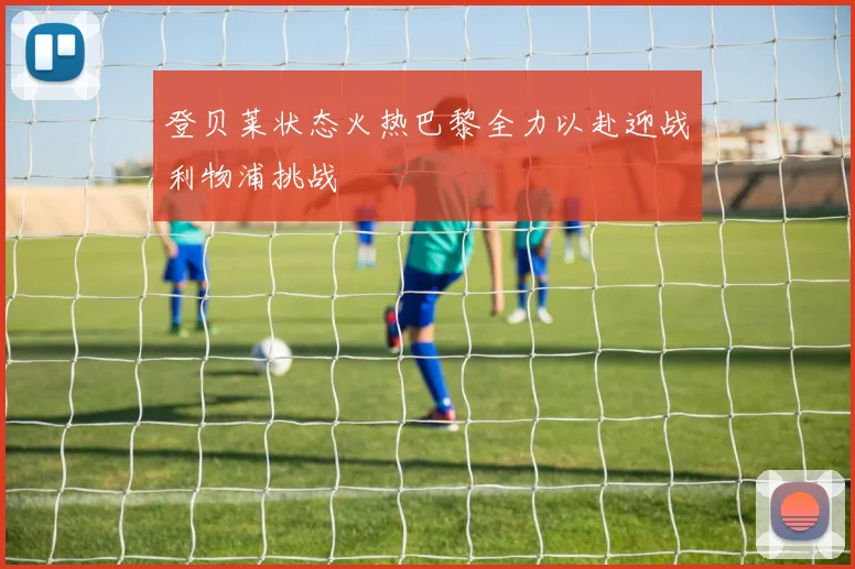 登贝莱状态火热巴黎全力以赴迎战利物浦挑战