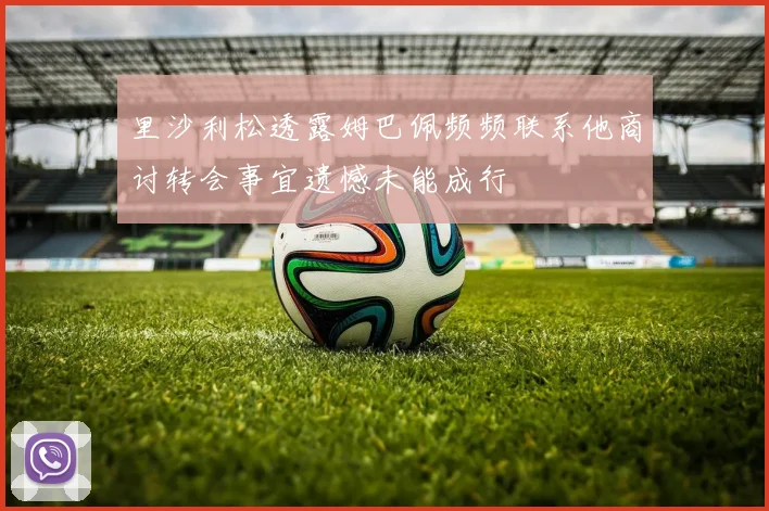里沙利松透露姆巴佩频频联系他商讨转会事宜遗憾未能成行