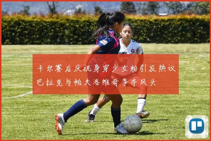卡尔赛后庆祝身穿少女粉引发热议巴拉克与帕夫洛维奇争夺风头