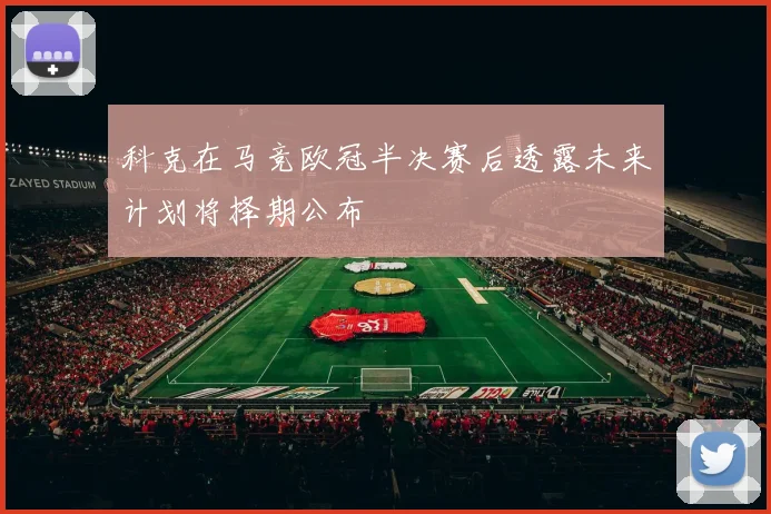 科克在马竞欧冠半决赛后透露未来计划将择期公布