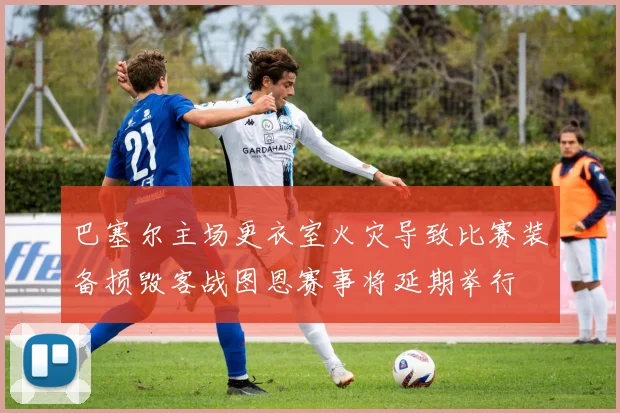 巴塞尔主场更衣室火灾导致比赛装备损毁客战图恩赛事将延期举行