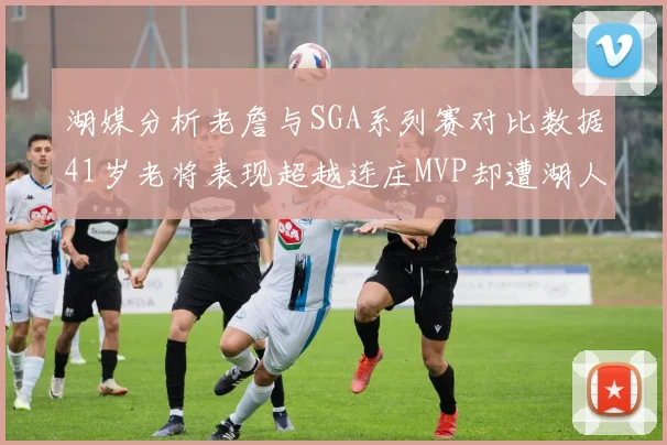 湖媒分析老詹与SGA系列赛对比数据41岁老将表现超越连庄MVP却遭湖人0-2落后