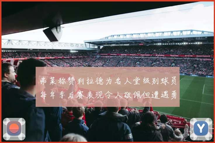 弗莱称赞利拉德为名人堂级别球员每年季后赛表现令人敬佩但遭遇勇士阻碍