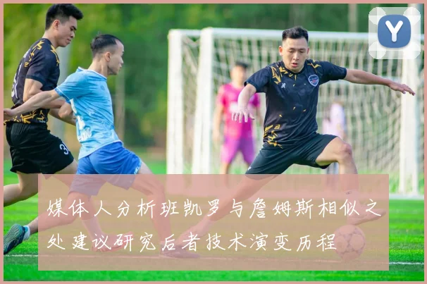 媒体人分析班凯罗与詹姆斯相似之处建议研究后者技术演变历程