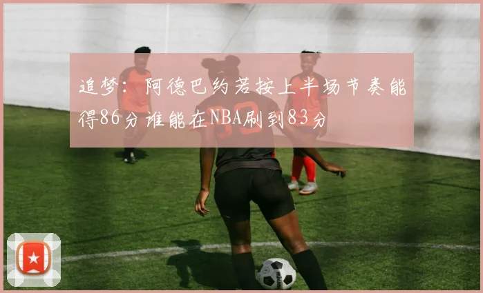 追梦：阿德巴约若按上半场节奏能得86分谁能在NBA刷到83分