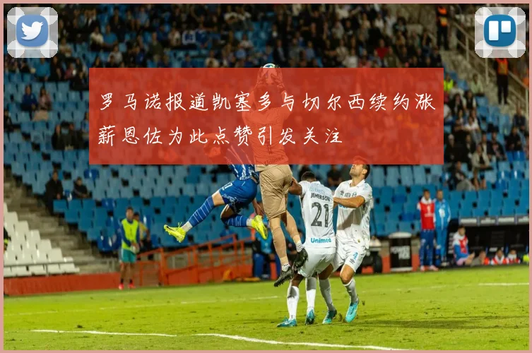 罗马诺报道凯塞多与切尔西续约涨薪恩佐为此点赞引发关注