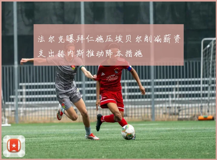 法尔克曝拜仁施压埃贝尔削减薪资支出赫内斯推动降本措施