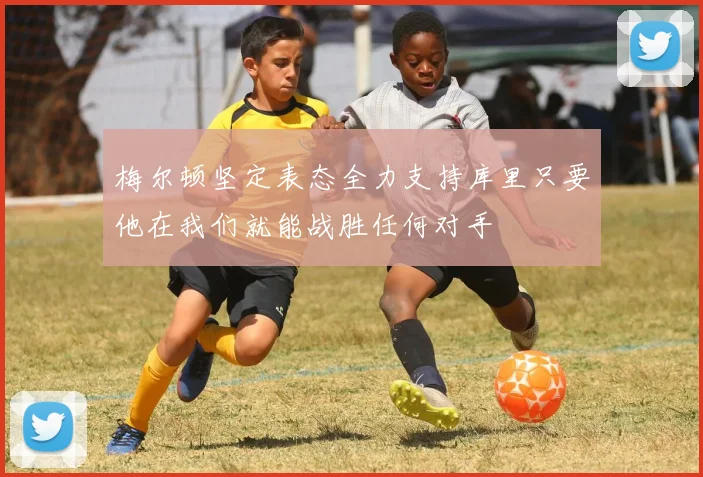 梅尔顿坚定表态全力支持库里只要他在我们就能战胜任何对手