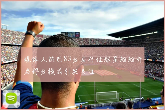 媒体人热巴83分后对位球星纷纷开启得分模式引发关注