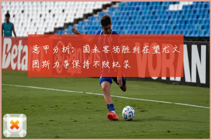 意甲分析：国米客场胜利在望尤文图斯力争保持不败纪录