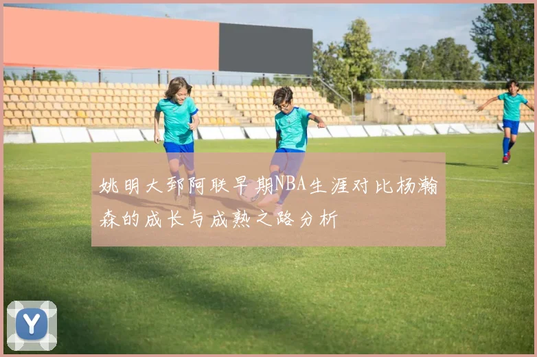 姚明大郅阿联早期NBA生涯对比杨瀚森的成长与成熟之路分析