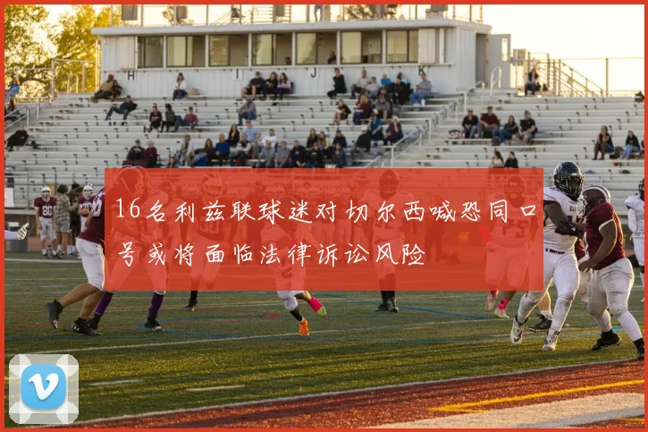 16名利兹联球迷对切尔西喊恐同口号或将面临法律诉讼风险