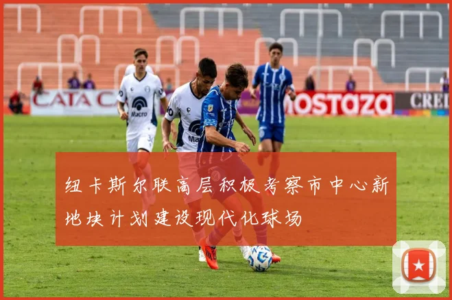 纽卡斯尔联高层积极考察市中心新地块计划建设现代化球场