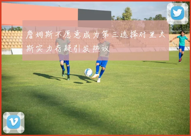 詹姆斯不愿意成为第三选择对里夫斯实力存疑引发热议