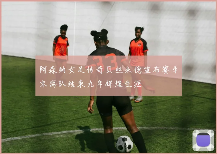 阿森纳女足传奇贝丝米德宣布赛季末离队结束九年辉煌生涯