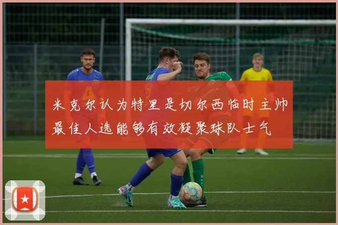 米克尔认为特里是切尔西临时主帅最佳人选能够有效凝聚球队士气