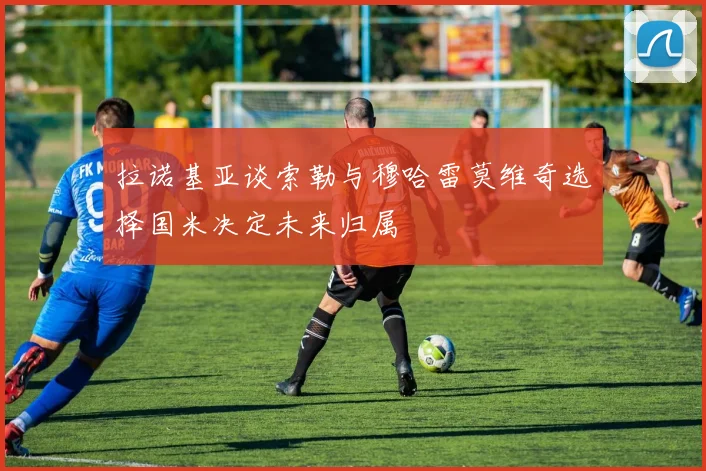 拉诺基亚谈索勒与穆哈雷莫维奇选择国米决定未来归属