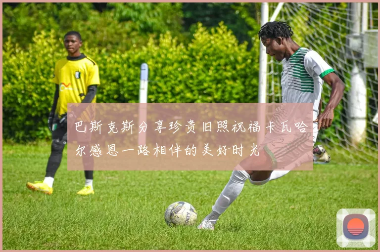 巴斯克斯分享珍贵旧照祝福卡瓦哈尔感恩一路相伴的美好时光