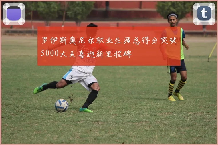 罗伊斯奥尼尔职业生涯总得分突破5000大关喜迎新里程碑