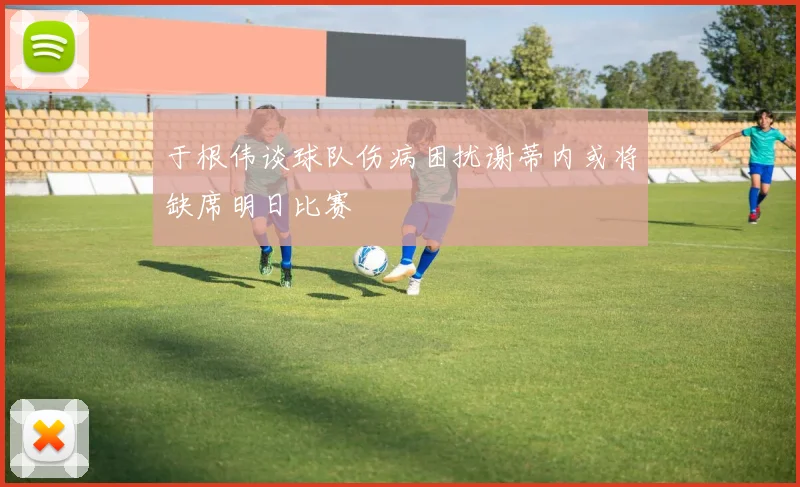 于根伟谈球队伤病困扰谢蒂内或将缺席明日比赛